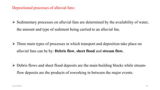 Depositional processes of alluvial fans:
 Sedimentary processes on alluvial fans are determined by the availability of water,
the amount and type of sediment being carried to an alluvial fan.
 Three main types of processes in which transport and deposition take place on
alluvial fans can be by: Debris flow, sheet flood and stream flow.
 Debris flows and sheet flood deposits are the main building blocks while stream-
flow deposits are the products of reworking in between the major events.
12/12/2023 22
 