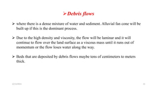 Debris flows
 where there is a dense mixture of water and sediment. Alluvial fan cone will be
built up if this is the dominant process.
 Due to the high density and viscosity, the flow will be laminar and it will
continue to flow over the land surface as a viscous mass until it runs out of
momentum or the flow loses water along the way.
 Beds that are deposited by debris flows maybe tens of centimeters to meters
thick.
12/12/2023 23
 