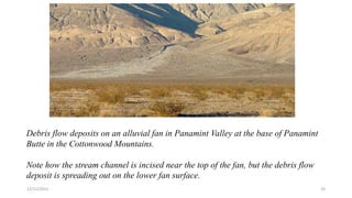Debris flow deposits on an alluvial fan in Panamint Valley at the base of Panamint
Butte in the Cottonwood Mountains.
Note how the stream channel is incised near the top of the fan, but the debris flow
deposit is spreading out on the lower fan surface.
12/12/2023 24
 