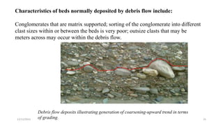 Characteristics of beds normally deposited by debris flow include:
Conglomerates that are matrix supported; sorting of the conglomerate into different
clast sizes within or between the beds is very poor; outsize clasts that may be
meters across may occur within the debris flow.
Debris flow deposits illustrating generation of coarsening-upward trend in terms
of grading.
12/12/2023 25
 