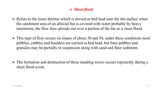  Sheet flood:
 Refers to the loose detritus which is moved as bed load onto the fan surface when
the catchment area of an alluvial fan is covered with water probably by heavy
rainstorms, the flow then spreads out over a portion of the fan as a sheet flood.
 This type of flow occurs on slopes of about 30 and 50, under these conditions most
pebbles, cobbles and boulders are carried as bed load, but finer pebbles and
granules may be partially in suspension along with sand and finer sediment.
 The formation and destruction of these standing waves occurs repeatedly during a
sheet flood event.
12/12/2023 26
 