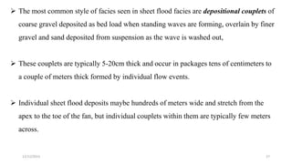  The most common style of facies seen in sheet flood facies are depositional couplets of
coarse gravel deposited as bed load when standing waves are forming, overlain by finer
gravel and sand deposited from suspension as the wave is washed out,
 These couplets are typically 5-20cm thick and occur in packages tens of centimeters to
a couple of meters thick formed by individual flow events.
 Individual sheet flood deposits maybe hundreds of meters wide and stretch from the
apex to the toe of the fan, but individual couplets within them are typically few meters
across.
12/12/2023 27
 