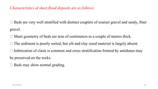 Characteristics of sheet flood deposits are as follows:
Beds are very well stratified with distinct couplets of coarser gravel and sandy, finer
gravel.
Sheet geometry of beds are tens of centimeters to a couple of meters thick.
The sediment is poorly sorted, but silt and clay sized material is largely absent.
Imbrication of clasts is common and cross stratification formed by antidunes may
be preserved on the rocks.
Beds may show normal grading.
12/12/2023 29
 