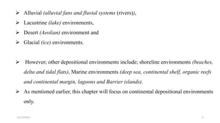  Alluvial (alluvial fans and fluvial systems (rivers)),
 Lacustrine (lake) environments,
 Desert (Aeolian) environment and
 Glacial (ice) environments.
 However; other depositional environments include; shoreline environments (beaches,
delta and tidal flats), Marine environments (deep sea, continental shelf, organic reefs
and continental margin, lagoons and Barrier islands).
 As mentioned earlier, this chapter will focus on continental depositional environments
only.
12/12/2023 3
 