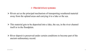  Fluvial (river) systems:
 Rivers act as the principal mechanism of transporting weathered material
away from the upland areas and carrying it to a lake or the sea.
 This material gets to be deposited into a lake, the sea, in the river channel
itself or in the floodplain.
 River deposit is preserved under certain conditions to become part of the
ancient sedimentary record.
12/12/2023 31
 