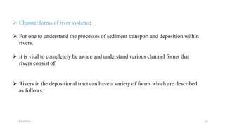  Channel forms of river systems:
 For one to understand the processes of sediment transport and deposition within
rivers.
 it is vital to completely be aware and understand various channel forms that
rivers consist of.
 Rivers in the depositional tract can have a variety of forms which are described
as follows:
12/12/2023 33
 
