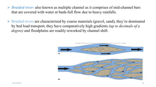  Braided river- also known as multiple channel as it comprises of mid-channel bars
that are covered with water at bank-full flow due to heavy rainfalls.
 Braided rivers are characterized by coarse materials (gravel, sand), they’re dominated
by bed load transport, they have comparatively high gradients (up to decimals of a
degree) and floodplains are readily reworked by channel shift.
12/12/2023 35
 