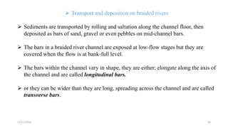  Transport and deposition on braided rivers
 Sediments are transported by rolling and saltation along the channel floor, then
deposited as bars of sand, gravel or even pebbles on mid-channel bars.
 The bars in a braided river channel are exposed at low-flow stages but they are
covered when the flow is at bank-full level.
 The bars within the channel vary in shape, they are either; elongate along the axis of
the channel and are called longitudinal bars.
 or they can be wider than they are long, spreading across the channel and are called
transverse bars.
12/12/2023 36
 