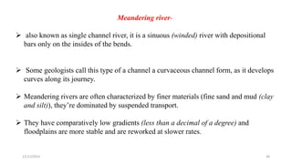 Meandering river-
 also known as single channel river, it is a sinuous (winded) river with depositional
bars only on the insides of the bends.
 Some geologists call this type of a channel a curvaceous channel form, as it develops
curves along its journey.
 Meandering rivers are often characterized by finer materials (fine sand and mud (clay
and silt)), they’re dominated by suspended transport.
 They have comparatively low gradients (less than a decimal of a degree) and
floodplains are more stable and are reworked at slower rates.
12/12/2023 38
 