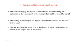 Transport and deposition on meandering rivers
 Meanders develop by the erosion of the river bank, accompanied by the
deposition on the opposite side of the channel where bed load cannot be carried.
 Meandering rivers transport and deposit a mixture of suspended and bed load
(mixed load).
 The bed load is carried by the flow in the channel, with the coarsest material
carried in the deepest parts of the channel.
12/12/2023 39
 