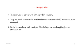 Straight river
 This is a type of a river with extremely low sinuosity.
 They are often characterized by both fine and coarse materials, bed load is often
dominant.
 Straight rivers have high gradients. Flood plains are poorly defined on not
existing at all.
12/12/2023 44
 