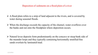 Deposition of sediments on a flood plain of a river
 A flood plain refers to a strip of land adjacent to the rivers, and is covered by
water during seasonal floods.
 When the discharge exceeds the capacity of the channel, water overflows over
the banks and out onto the floodplain where deposition occurs.
 Natural levee deposits form predominantly on the concave or steep bank side of
the meander loops and they typically containing horizontally stratified fine
sands overlain by laminated mud.
12/12/2023 46
 