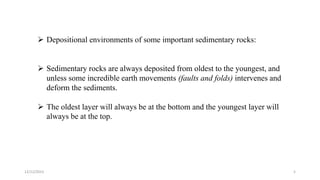  Depositional environments of some important sedimentary rocks:
 Sedimentary rocks are always deposited from oldest to the youngest, and
unless some incredible earth movements (faults and folds) intervenes and
deform the sediments.
 The oldest layer will always be at the bottom and the youngest layer will
always be at the top.
12/12/2023 5
 