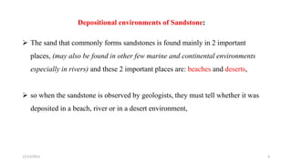 Depositional environments of Sandstone:
 The sand that commonly forms sandstones is found mainly in 2 important
places, (may also be found in other few marine and continental environments
especially in rivers) and these 2 important places are: beaches and deserts,
 so when the sandstone is observed by geologists, they must tell whether it was
deposited in a beach, river or in a desert environment,
12/12/2023 6
 