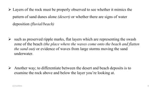  Layers of the rock must be properly observed to see whether it mimics the
pattern of sand dunes alone (desert) or whether there are signs of water
deposition (fluvial/beach)
 such as preserved ripple marks, flat layers which are representing the swash
zone of the beach (the place where the waves come onto the beach and flatten
the sand out) or evidence of waves from large storms moving the sand
underwater.
 Another way; to differentiate between the desert and beach deposits is to
examine the rock above and below the layer you’re looking at.
12/12/2023 8
 