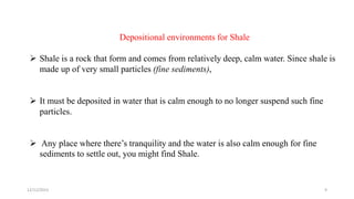 Depositional environments for Shale
 Shale is a rock that form and comes from relatively deep, calm water. Since shale is
made up of very small particles (fine sediments),
 It must be deposited in water that is calm enough to no longer suspend such fine
particles.
 Any place where there’s tranquility and the water is also calm enough for fine
sediments to settle out, you might find Shale.
12/12/2023 9
 