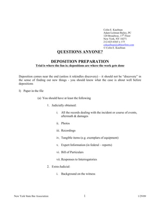 New York State Bar Association 1 1/29/09
Colin E. Kaufman
Adam Leitman Bailey, PC
120 Broadway, 17th
Floor
New York, NY 10271
212-825-0365 x 175
cekaufman@alblawfirm.com
© Colin E. Kaufman
QUESTIONS ANYONE?
DEPOSITION PREPARATION
Trial is where the fun is; depositions are where the work gets done
Deposition comes near the end (unless it rekindles discovery) – it should not be “discovery” in
the sense of finding out new things - you should know what the case is about well before
depositions
I) Paper in the file
(a) You should have at least the following
1. Judicially obtained:
i. All the records dealing with the incident or course of events,
aftermath & damages
ii. Photos
iii. Recordings
iv. Tangible items (e.g. exemplars of equipment)
v. Expert Information (in federal – reports)
vi. Bill of Particulars
vii. Responses to Interrogatories
2. Extra-Judicial:
i. Background on the witness
 