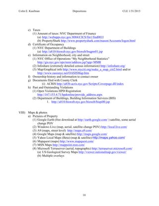 Colin E. Kaufman Depositions CLE 1/31/2013
10
c) Taxes
(1) Amount of taxes: NYC Department of Finance
(a) http://webapps.nyc.gov:8084/CICS/fin1/find001I
(b) PropertyShark http://www.propertyshark.com/mason/Accounts/logon.html
d) Certificate of Occupancy
(1) NYC Department of Buildings
(a) http://a810-bisweb.nyc.gov/bisweb/bsqpm01.jsp
e) Information on Neighborhood, city and street
(1) NYC Office of Operations “My Neighborhood Statistics”
http://gis.nyc.gov/ops/mmr/address.jsp?app=MMR
(2) Infoshare (extremely detailed census information) http://infoshare.org/
(3) Map/Graphical info http://www.myciti.org/make_a_map_citi2.html and/or
http://www.oasisnyc.net/OASISMap.htm
f) Ownership history and information to contact owner
g) Documents filed with County Clerk
(i) ACRIS http://a836-acris.nyc.gov/Scripts/Coverpage.dll/index
h) Past and Outstanding Violations
(1) Open Violations HPD Registration
http://167.153.4.71/hpdonline/provide_address.aspx
(2) Department of Buildings, Building Information Services (BIS)
1. http://a810-bisweb.nyc.gov/bisweb/bispi00.jsp
VIII) Maps & photos
a) Pictures of Property
(1) Google Earth (free download at http://earth.google.com/ ) satellite, some aerial
change POV
(2) Windows Live (map, aerial, satellite change POV) http://local.live.com/
(3) A9 (maps, street level) http://maps.a9.com/
(4) Google Maps (map & satellite) http://maps.google.com/
(5) Yahoo Local Maps (Beta) (map & satellite) http://maps.yahoo.com/
(6) Mapquest (maps) http://www.mapquest.com/
(7) MSN Maps http://mappoint.msn.com/
(8) Microsoft Terraserver (aerial, topographic) http://terraserver.microsoft.com/
(a) US Geological Survey Maps http://viewer.nationalmap.gov/viewer/
(b) Multiple overlays
 