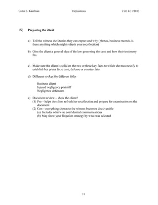Colin E. Kaufman Depositions CLE 1/31/2013
11
IX) Preparing the client
a) Tell the witness the litanies they can expect and why (photos, business records, is
there anything which might refresh your recollection)
b) Give the client a general idea of the law governing the case and how their testimony
fits
c) Make sure the client is solid on the two or three key facts to which she must testify to
establish her prima facie case, defense or counterclaim
d) Different strokes for different folks
Business client
Injured negligence plaintiff
Negligence defendant
e) Document review – show the client?
(1) Pro – helps the client refresh her recollection and prepare for examination on the
document
(2) Con – everything shown to the witness becomes discoverable
(a) Includes otherwise confidential communications
(b) May show your litigation strategy by what was selected
 