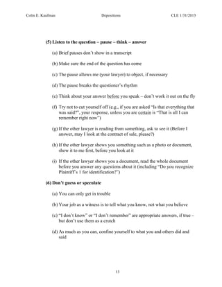 Colin E. Kaufman Depositions CLE 1/31/2013
13
(5) Listen to the question – pause – think – answer
(a) Brief pauses don’t show in a transcript
(b) Make sure the end of the question has come
(c) The pause allows me (your lawyer) to object, if necessary
(d) The pause breaks the questioner’s rhythm
(e) Think about your answer before you speak – don’t work it out on the fly
(f) Try not to cut yourself off (e.g., if you are asked “Is that everything that
was said?”, your response, unless you are certain is “That is all I can
remember right now”)
(g) If the other lawyer is reading from something, ask to see it (Before I
answer, may I look at the contract of sale, please?)
(h) If the other lawyer shows you something such as a photo or document,
show it to me first, before you look at it
(i) If the other lawyer shows you a document, read the whole document
before you answer any questions about it (including “Do you recognize
Plaintiff’s 1 for identification?”)
(6) Don’t guess or speculate
(a) You can only get in trouble
(b) Your job as a witness is to tell what you know, not what you believe
(c) “I don’t know” or “I don’t remember” are appropriate answers, if true –
but don’t use them as a crutch
(d) As much as you can, confine yourself to what you and others did and
said
 