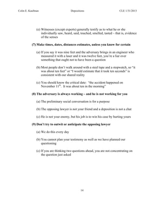 Colin E. Kaufman Depositions CLE 1/31/2013
14
(e) Witnesses (except experts) generally testify as to what he or she
individually saw, heard, said, touched, smelled, tasted – that is, evidence
of the senses
(7) Make times, dates, distances estimates, unless you know for certain
(a) If you say it was nine feet and the adversary brings in an engineer who
measured it with a laser and it was twelve feet, you’re a liar over
something that ought not to have been a question
(b) Most people don’t walk around with a steel tape and a stopwatch, so “it
was about ten feet” or “I would estimate that it took ten seconds” is
consistent with our shared reality
(c) You should know the critical date: “the accident happened on
November 11th
. It was about ten in the morning”
(8) The adversary is always working – and he is not working for you
(a) The preliminary social conversation is for a purpose
(b) The opposing lawyer is not your friend and a deposition is not a chat
(c) He is not your enemy, but his job is to win his case by hurting yours
(9) Don’t try to outwit or anticipate the opposing lawyer
(a) We do this every day
(b) You cannot plan your testimony as well as we have planned our
questioning
(c) If you are thinking two questions ahead, you are not concentrating on
the question just asked
 