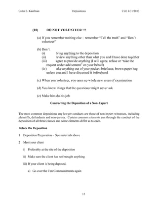 Colin E. Kaufman Depositions CLE 1/31/2013
15
(10) DO NOT VOLUNTEER !!!
(a) If you remember nothing else – remember “Tell the truth” and “Don’t
volunteer”
(b) Don’t
(i) bring anything to the deposition
(ii) review anything other than what you and I have done together
(iii) agree to provide anything (I will agree, refuse or “take the
request under advisement” on your behalf)
(iv) take anything out of your pocket, briefcase, brown paper bag
unless you and I have discussed it beforehand
(c) When you volunteer, you open up whole new areas of examination
(d) You know things that the questioner might never ask
(e) Make him do his job
Conducting the Deposition of a Non-Expert
The most common depositions any lawyer conducts are those of non-expert witnesses, including
plaintiffs, defendants and non-parties. Certain common elements run through the conduct of the
deposition of all three classes and some elements differ as to each.
Before the Deposition
1 Deposition Preparation - See materials above
2 Meet your client
i) Preferably at the site of the deposition
ii) Make sure the client has not brought anything
iii) If your client is being deposed,
a) Go over the Ten Commandments again
 