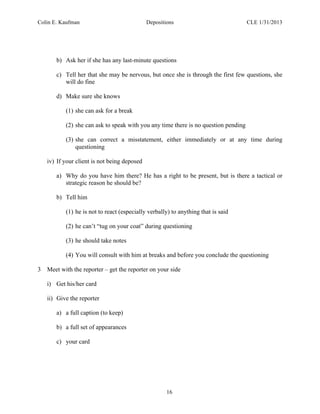 Colin E. Kaufman Depositions CLE 1/31/2013
16
b) Ask her if she has any last-minute questions
c) Tell her that she may be nervous, but once she is through the first few questions, she
will do fine
d) Make sure she knows
(1) she can ask for a break
(2) she can ask to speak with you any time there is no question pending
(3) she can correct a misstatement, either immediately or at any time during
questioning
iv) If your client is not being deposed
a) Why do you have him there? He has a right to be present, but is there a tactical or
strategic reason he should be?
b) Tell him
(1) he is not to react (especially verbally) to anything that is said
(2) he can’t “tug on your coat” during questioning
(3) he should take notes
(4) You will consult with him at breaks and before you conclude the questioning
3 Meet with the reporter – get the reporter on your side
i) Get his/her card
ii) Give the reporter
a) a full caption (to keep)
b) a full set of appearances
c) your card
 