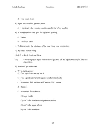 Colin E. Kaufman Depositions CLE 1/31/2013
17
d) your order, if any
iii) if you have exhibits, premark them
a) I like to give the reporter a written exhibit list of my exhibits
iv) In an appropriate case, give the reporter a glossary
a) Names
b) Technical terms
v) Tell the reporter the substance of the case (from your perspective)
vi) Act like a human being
vii)SLS - Speak Loud and Slow
viii) Spell things (or, if you want to move quickly, tell the reporter to ask you after the
deposition)
ix) Reporters get coffee too
x) Try to build rapport
a) Find a good service and use it
b) Find a good reporter and request him/her specifically
c) Remember their husband/wife’s name, kid’s names
d) Be nice
e) Remember that reporters
(1) need breaks
(2) can’t take more than one person at a time
(3) can’t take speed talkers
(4) can’t take mumblers
 