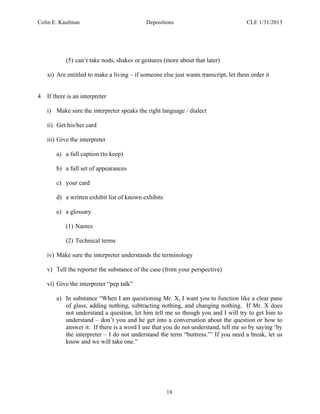 Colin E. Kaufman Depositions CLE 1/31/2013
18
(5) can’t take nods, shakes or gestures (more about that later)
xi) Are entitled to make a living – if someone else just wants transcript, let them order it
4 If there is an interpreter
i) Make sure the interpreter speaks the right language / dialect
ii) Get his/her card
iii) Give the interpreter
a) a full caption (to keep)
b) a full set of appearances
c) your card
d) a written exhibit list of known exhibits
e) a glossary
(1) Names
(2) Technical terms
iv) Make sure the interpreter understands the terminology
v) Tell the reporter the substance of the case (from your perspective)
vi) Give the interpreter “pep talk”
a) In substance “When I am questioning Mr. X, I want you to function like a clear pane
of glass, adding nothing, subtracting nothing, and changing nothing. If Mr. X does
not understand a question, let him tell me so though you and I will try to get him to
understand – don’t you and he get into a conversation about the question or how to
answer it. If there is a word I use that you do not understand, tell me so by saying ‘by
the interpreter – I do not understand the term “buttress.”’ If you need a break, let us
know and we will take one.”
 
