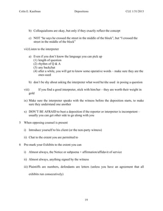 Colin E. Kaufman Depositions CLE 1/31/2013
19
b) Colloquialisms are okay, but only if they exactly reflect the concept
c) NOT “he says he crossed the street in the middle of the block”, but “I crossed the
street in the middle of the block”
vii)Listen to the interpreter
a) Even if you don’t know the language you can pick up
(1) length of question
(2) rhythm of Q & A
(3) any backchat
(4) after a while, you will get to know some operative words – make sure they are the
ones used
b) don’t be shy about asking the interpreter what word he/she used in posing a question
viii) If you find a good interpreter, stick with him/her – they are worth their weight in
gold
ix) Make sure the interpreter speaks with the witness before the deposition starts, to make
sure they understand one another
x) DON’T BE AFRAID to bust a deposition if the reporter or interpreter is incompetent –
usually you can get other side to go along with you
5 When opposing counsel is present
i) Introduce yourself to his client (or the non-party witness)
ii) Chat to the extent you are permitted to
6 Pre-mark your Exhibits to the extent you can
i) Almost always, the Notice or subpoena + affirmation/affidavit of service
ii) Almost always, anything signed by the witness
iii) Plaintiffs are numbers, defendants are letters (unless you have an agreement that all
exhibits run consecutively)
 