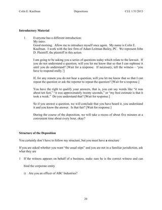 Colin E. Kaufman Depositions CLE 1/31/2013
20
Introductory Material
1. Everyone has a different introduction:
My intro:
Good morning. Allow me to introduce myself once again. My name is Colin E.
Kaufman. I work with the law firm of Adam Leitman Bailey, PC. We represent John
D. Plaintiff, the plaintiff in this action.
I am going to be asking you a series of questions today which relate to the lawsuit. If
you do not understand a question, will you let me know that so that I can rephrase it
until you do understand? [Wait for a response. If necessary, tell the witness – ‘you
have to respond orally.’]
If, for any reason you do not hear a question, will you let me know that so that I can
repeat the question or ask the reporter to repeat the question? [Wait for a response.]
You have the right to qualify your answers, that is, you can say words like “it was
about ten feet,” “it was approximately twenty seconds,” or “my best estimate is that it
took a week.” Do you understand that? [Wait for response.]
So if you answer a question, we will conclude that you have heard it, you understand
it and you know the answer. Is that fair? [Wait for response.]
During the course of the deposition, we will take a recess of about five minutes at a
convenient time about every hour, okay?
Structure of the Deposition
You certainly don’t have to follow my structure, but you must have a structure
If you are asked whether you want “the usual stips” and you are not in a familiar jurisdiction, ask
what they are
1 If the witness appears on behalf of a business, make sure he is the correct witness and can
bind the corporate entity
i) Are you an officer of ABC Industries?
 