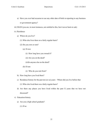 Colin E. Kaufman Depositions CLE 1/31/2013
22
a) Have you ever had occasion to use any other date of birth in reporting to any business
or government agency?
iii) SSAN (you are, in most instances, not entitled to this, but it never hurts to ask)
iv) Residence
a) Where do you live?
(1) Who else lives there on a fairly regular basis?
(2) Do you own or rent?
(a) If own
(i) How long have you owned it?
(ii) Are you on the deed?
(iii)Is anyone else on the deed?
(b) If rent
(i) Who do you rent from?
b) How long have you lived there?
c) Residence history for the past ten (or so) years – Where did you live before that
(1) Who else lived there on a fairly regular basis?
d) Are there any places you have lived within the past X years that we have not
discussed?
v) Education history
a) Are you a high school graduate?
(1) If no
 