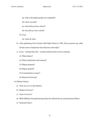 Colin E. Kaufman Depositions CLE 1/31/2013
23
(a) what is the highest grade you completed?
(b) where was that?
(c) when did you leave school?
(d) why did you leave school?
(2) if yes
(a) where & when
b) After graduating from Erasmus Hall High School in 1989, did you pursue any other
formal course of education from that time until today?
c) If yes – starting from first – include technical and in-service training
(1) When (dates)?
(2) Where (Institution and location)?
(3) Degree program?
(4) Degree granted?
(5) Concentration or major?
(6) Reason for leaving?
vi) Military History
a) Were you ever in the military?
b) Branch of service?
c) Years of service?
d) MOS (Military Occupational specialty) for enlisted & non-commissioned officers
e) Stationed where?
 