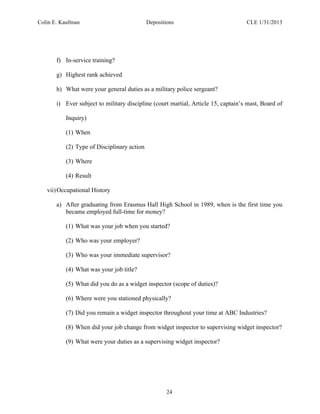 Colin E. Kaufman Depositions CLE 1/31/2013
24
f) In-service training?
g) Highest rank achieved
h) What were your general duties as a military police sergeant?
i) Ever subject to military discipline (court martial, Article 15, captain’s mast, Board of
Inquiry)
(1) When
(2) Type of Disciplinary action
(3) Where
(4) Result
vii)Occupational History
a) After graduating from Erasmus Hall High School in 1989, when is the first time you
became employed full-time for money?
(1) What was your job when you started?
(2) Who was your employer?
(3) Who was your immediate supervisor?
(4) What was your job title?
(5) What did you do as a widget inspector (scope of duties)?
(6) Where were you stationed physically?
(7) Did you remain a widget inspector throughout your time at ABC Industries?
(8) When did your job change from widget inspector to supervising widget inspector?
(9) What were your duties as a supervising widget inspector?
 