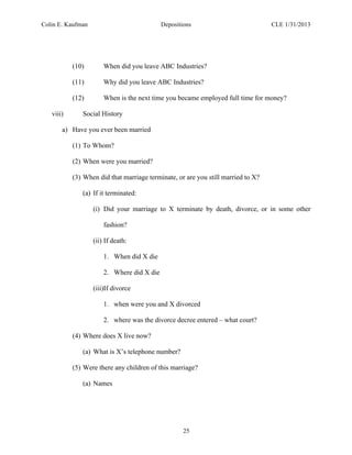 Colin E. Kaufman Depositions CLE 1/31/2013
25
(10) When did you leave ABC Industries?
(11) Why did you leave ABC Industries?
(12) When is the next time you became employed full time for money?
viii) Social History
a) Have you ever been married
(1) To Whom?
(2) When were you married?
(3) When did that marriage terminate, or are you still married to X?
(a) If it terminated:
(i) Did your marriage to X terminate by death, divorce, or in some other
fashion?
(ii) If death:
1. When did X die
2. Where did X die
(iii)If divorce
1. when were you and X divorced
2. where was the divorce decree entered – what court?
(4) Where does X live now?
(a) What is X’s telephone number?
(5) Were there any children of this marriage?
(a) Names
 