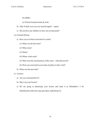 Colin E. Kaufman Depositions CLE 1/31/2013
26
(b) DOB’s
(c) Present locations home & work
b) After X died, were you ever married again? – repeat
c) Do you have any children we have not yet discussed?
ix) Criminal History
a) Have you ever been convicted of a crime?
(1) When was the first time?
(2) What crime?
(3) When?
(4) Where, what court?
(5) What were the circumstances of the crime – what did you do?
(6) Were you convicted on your plea of guilty or after a trial?
b) When was the next time?
x) Licenses
a) Are you a licensed driver?
b) May I see your license?
c) We are going to photocopy your license and mark it as Defendant’s J for
identification (when the copy gets back, authenticate it)
 