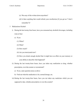 Colin E. Kaufman Depositions CLE 1/31/2013
28
(c) Was any of this written down anywhere?
(d) Is there anything that would refresh your recollection [if you get an “I don’t
remember”]?
3 Medications/Alcohol
i) During the last twenty-four hours, have you consumed any alcoholic beverages, including
wine or beer
a) If yes
(1) When?
(2) What?
(3) How much?
(4) Are you intoxicated now?
(5) Have you drunk enough alcohol that it might have an effect on your memory or
your ability to describe what happened?
ii) During the last twenty-fours hours, have you taken any medication or drug, whether
prescription, over-the-counter or recreational?
a) If yes, same question areas as above
b) Find out what the medication is for, normal dosage, etc.
iii) During the last twenty-four hours, have you not taken any medicines which you are
supposed to take, whether prescription or over-the-counter?
 