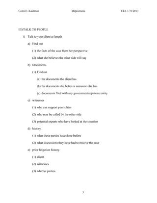 Colin E. Kaufman Depositions CLE 1/31/2013
3
III) TALK TO PEOPLE
i) Talk to your client at length
a) Find out
(1) the facts of the case from her perspective
(2) what she believes the other side will say
b) Documents
(1) Find out
(a) the documents the client has
(b) the documents she believes someone else has
(c) documents filed with any governmental/private entity
c) witnesses
(1) who can support your claim
(2) who may be called by the other side
(3) potential experts who have looked at the situation
d) history
(1) what these parties have done before
(2) what discussions they have had to resolve the case
e) prior litigation history
(1) client
(2) witnesses
(3) adverse parties
 