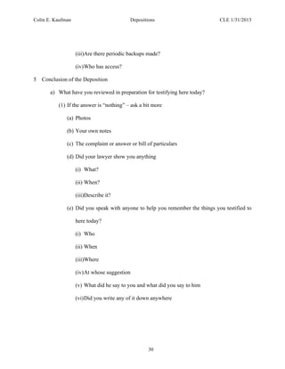 Colin E. Kaufman Depositions CLE 1/31/2013
30
(iii)Are there periodic backups made?
(iv)Who has access?
5 Conclusion of the Deposition
a) What have you reviewed in preparation for testifying here today?
(1) If the answer is “nothing” – ask a bit more
(a) Photos
(b) Your own notes
(c) The complaint or answer or bill of particulars
(d) Did your lawyer show you anything
(i) What?
(ii) When?
(iii)Describe it?
(e) Did you speak with anyone to help you remember the things you testified to
here today?
(i) Who
(ii) When
(iii)Where
(iv)At whose suggestion
(v) What did he say to you and what did you say to him
(vi)Did you write any of it down anywhere
 