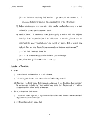 Colin E. Kaufman Depositions CLE 1/31/2013
31
(2) If the answer is anything other than no – get what you are entitled to – if
necessary start all over again on the issues dealt with by the refreshment
b) Take a minute and go over your notes – this may be your last chance ever or at least
before trial to ask a question of this witness.
c) My conclusion: “In about three weeks, you are going to receive from your lawyer a
transcript, that is a written record, of this deposition. At that time, you will have the
opportunity to review your testimony and correct any errors. But as you sit here
today, is there anything about which you misspoke, or that you want to correct?”
(1) If yes, do it – and then follow up
(2) If no – Is there anything you want to add to your testimony?
d) I have no further questions Ms. XYZ. Thank you.
Structure of Questions
1 KISS
i) Every question should inquire as to one new fact
ii) You never get in trouble with: who what when where why and how
iii) Make sure you don’t use no double negatives, because of you don’t then there shouldn’t
be any problem with the jury interpreting what might have been meant by whatever
someone might or might not have been said
2 Strive for evidential falsifiability
i) Ask: “What did he say?” not “Do you remember what he did?” and not “What, to the best
of your recollection did he do?”
ii) Evidential falsifiability means that
 