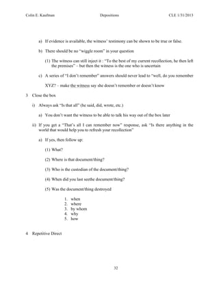 Colin E. Kaufman Depositions CLE 1/31/2013
32
a) If evidence is available, the witness’ testimony can be shown to be true or false.
b) There should be no “wiggle room” in your question
(1) The witness can still inject it : “To the best of my current recollection, he then left
the premises” – but then the witness is the one who is uncertain
c) A series of “I don’t remember” answers should never lead to “well, do you remember
XYZ? – make the witness say she doesn’t remember or doesn’t know
3 Close the box
i) Always ask “Is that all” (he said, did, wrote, etc.)
a) You don’t want the witness to be able to talk his way out of the box later
ii) If you get a “That’s all I can remember now” response, ask “Is there anything in the
world that would help you to refresh your recollection”
a) If yes, then follow up:
(1) What?
(2) Where is that document/thing?
(3) Who is the custodian of the document/thing?
(4) When did you last seethe document/thing?
(5) Was the document/thing destroyed
1. when
2. where
3. by whom
4. why
5. how
4 Repetitive Direct
 
