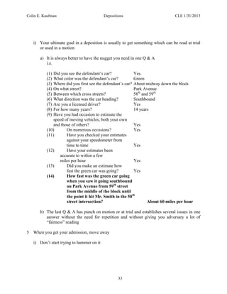 Colin E. Kaufman Depositions CLE 1/31/2013
33
i) Your ultimate goal in a deposition is usually to get something which can be read at trial
or used in a motion
a) It is always better to have the nugget you need in one Q & A
i.e.
(1) Did you see the defendant’s car? Yes.
(2) What color was the defendant’s car? Green
(3) Where did you first see the defendant’s car? About midway down the block
(4) On what street? Park Avenue
(5) Between which cross streets? 58th
and 59th
(6) What direction was the car heading? Southbound
(7) Are you a licensed driver? Yes
(8) For how many years? 14 years
(9) Have you had occasion to estimate the
speed of moving vehicles, both your own
and those of others? Yes
(10) On numerous occasions? Yes
(11) Have you checked your estimates
against your speedometer from
time to time Yes
(12) Have your estimates been
accurate to within a few
miles per hour Yes
(13) Did you make an estimate how
fast the green car was going? Yes
(14) How fast was the green car going
when you saw it going southbound
on Park Avenue from 59th
street
from the middle of the block until
the point it hit Mr. Smith in the 58th
street intersection? About 60 miles per hour
b) The last Q & A has punch on motion or at trial and establishes several issues in one
answer without the need for repetition and without giving you adversary a lot of
“fairness” reading
5 When you get your admission, move away
i) Don’t start trying to hammer on it
 