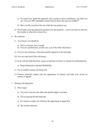 Colin E. Kaufman Depositions CLE 1/31/2013
34
a) No matter how dumb the deponent, she is going to know something is up when you
say “Are you 100% absolutely certain that you knew the step was wobbly?”
b) Move on like you knew that was what she was going to say
ii) Never make your big admission question your last question – even if you have to ask how
the weather is where the witness lives
6 Be courteous
i) As a lawyer, you should be
a) This is a lawsuit, not a crusade
b) You are a professional, act like one, even if the other side doesn’t
ii) If you’re not courteous, it becomes quickly apparent in the transcript
iii) You can catch more flies with honey…
iv) Even with the bald-faced liar, it pays to lead him on before or instead of confronting him
a) Keep looking for evidential falsifiability
v) Never mistake courtesy for being soft
vi) Fairness promotes respect (and the appearance of fairness will help your record on
motion or appeal)
7 Dealing with objections
i) Don’t argue
a) You won’t convince the other side and the judge is not there
b) You are paying for the transcript
c) If a motion is made, you will have the opportunity to argue then
d) My normal statement:
 