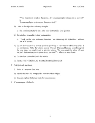 Colin E. Kaufman Depositions CLE 1/31/2013
35
“Your objection is noted on the record. Are you directing the witness not to answer?”
or
“I understand your position and disagree with it.”
ii) Listen to the objection – she may be right
a) It is sometimes better to eat a little crow and rephrase your question
iii) Do not allow counsel to restate your question
a) “Thank you for your assistance, but since I am conducting this deposition, I will ask
Mr. X as follows:”
iv) Do not allow counsel to answer questions (colloquy is almost never admissible unless it
is a stipulation). Make the witness answer. (Caveat: If counsel has said something great
for your case, you might want to ask the witness “Do you adopt the whole of your
lawyer’s statement as your response to my question?” – it happens sometimes)
v) Do not allow counsel to coach the witness
vi) Handle your own battles, but don’t be afraid to call the court
8 Ask the tough questions
i) Better to know now than later
ii) He may not have the best possible answer worked out yet
iii) You can explore the factual basis for his conclusion
9 If necessary do a Columbo
 