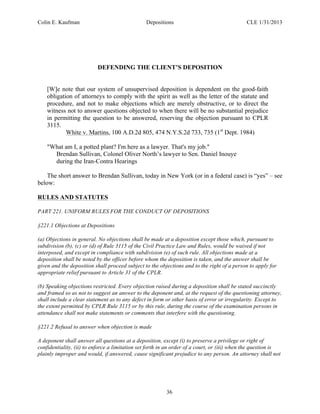 Colin E. Kaufman Depositions CLE 1/31/2013
36
DEFENDING THE CLIENT’S DEPOSITION
[W]e note that our system of unsupervised deposition is dependent on the good-faith
obligation of attorneys to comply with the spirit as well as the letter of the statute and
procedure, and not to make objections which are merely obstructive, or to direct the
witness not to answer questions objected to when there will be no substantial prejudice
in permitting the question to be answered, reserving the objection pursuant to CPLR
3115.
White v. Martins, 100 A.D.2d 805, 474 N.Y.S.2d 733, 735 (1st
Dept. 1984)
"What am I, a potted plant? I'm here as a lawyer. That's my job."
Brendan Sullivan, Colonel Oliver North’s lawyer to Sen. Daniel Inouye
during the Iran-Contra Hearings
The short answer to Brendan Sullivan, today in New York (or in a federal case) is “yes” – see
below:
RULES AND STATUTES
PART 221. UNIFORM RULES FOR THE CONDUCT OF DEPOSITIONS
§221.1 Objections at Depositions
(a) Objections in general. No objections shall be made at a deposition except those which, pursuant to
subdivision (b), (c) or (d) of Rule 3115 of the Civil Practice Law and Rules, would be waived if not
interposed, and except in compliance with subdivision (e) of such rule. All objections made at a
deposition shall be noted by the officer before whom the deposition is taken, and the answer shall be
given and the deposition shall proceed subject to the objections and to the right of a person to apply for
appropriate relief pursuant to Article 31 of the CPLR.
(b) Speaking objections restricted. Every objection raised during a deposition shall be stated succinctly
and framed so as not to suggest an answer to the deponent and, at the request of the questioning attorney,
shall include a clear statement as to any defect in form or other basis of error or irregularity. Except to
the extent permitted by CPLR Rule 3115 or by this rule, during the course of the examination persons in
attendance shall not make statements or comments that interfere with the questioning.
§221.2 Refusal to answer when objection is made
A deponent shall answer all questions at a deposition, except (i) to preserve a privilege or right of
confidentiality, (ii) to enforce a limitation set forth in an order of a court, or (iii) when the question is
plainly improper and would, if answered, cause significant prejudice to any person. An attorney shall not
 