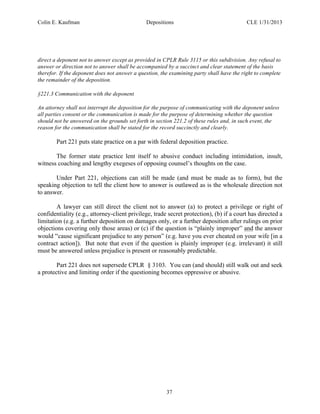 Colin E. Kaufman Depositions CLE 1/31/2013
37
direct a deponent not to answer except as provided in CPLR Rule 3115 or this subdivision. Any refusal to
answer or direction not to answer shall be accompanied by a succinct and clear statement of the basis
therefor. If the deponent does not answer a question, the examining party shall have the right to complete
the remainder of the deposition.
§221.3 Communication with the deponent
An attorney shall not interrupt the deposition for the purpose of communicating with the deponent unless
all parties consent or the communication is made for the purpose of determining whether the question
should not be answered on the grounds set forth in section 221.2 of these rules and, in such event, the
reason for the communication shall be stated for the record succinctly and clearly.
Part 221 puts state practice on a par with federal deposition practice.
The former state practice lent itself to abusive conduct including intimidation, insult,
witness coaching and lengthy exegeses of opposing counsel’s thoughts on the case.
Under Part 221, objections can still be made (and must be made as to form), but the
speaking objection to tell the client how to answer is outlawed as is the wholesale direction not
to answer.
A lawyer can still direct the client not to answer (a) to protect a privilege or right of
confidentiality (e.g., attorney-client privilege, trade secret protection), (b) if a court has directed a
limitation (e.g. a further deposition on damages only, or a further deposition after rulings on prior
objections covering only those areas) or (c) if the question is “plainly improper” and the answer
would “cause significant prejudice to any person” (e.g. have you ever cheated on your wife [in a
contract action]). But note that even if the question is plainly improper (e.g. irrelevant) it still
must be answered unless prejudice is present or reasonably predictable.
Part 221 does not supersede CPLR § 3103. You can (and should) still walk out and seek
a protective and limiting order if the questioning becomes oppressive or abusive.
 