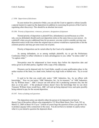 Colin E. Kaufman Depositions CLE 1/31/2013
39
§ 3104. Supervision of disclosure
In your motion for a protective Order, you can ask the Court to appoint a referee (usually
a special master) to supervise the deposition (in addition to exercising the powers of the Court in
regulating other discovery). This should be an absolute last resort/
R 3106. Priority of depositions; witnesses; prisoners; designation of deponent
Normal priority of deposition is plaintiff first, defendants(s) second because as a firm
rule, you (as defendant) should send your deposition notice at the same time as your answer. As
a plaintiff, when you give additional time for an answer, you may wish to consider serving your
deposition notice at the time when the original time to answer would have expired (this is not the
common practice and may get some noses out of joint).
Priority of deposition can be varied either by the Court or by stipulation.
As among defendants, or as among multiple plaintiffs, try to get the Preliminary
Conference Order to reflect whichever is more advantageous to you: either “in notice order” or
“in caption order.”
Non-parties must be subpoenaed at least twenty days before the deposition date and
notice given to all other parties, together with a copy of the subpoena.
Prisoners can be deposed only by Court Order, usually at some godforsaken place in the
nether reaches of the State, in a dank room, behind very high walls or barbed wire. Try to avoid
it.
It used to be that you could only notice “ABC Industries, Inc., by an officer with
knowledge.” Now we can notice “ABC Industries, Inc., by its treasurer,” or “ABC Industries,
Inc. by William Jones.” ABC’s lawyer can still advise she is producing someone else, but she
does so at her peril – if the produced witness doesn’t have the knowledge that we can show
Treasurer William Jones would have, ABC will end up being deposed twice and quite possibly
being ordered to pay for the second deposition.
R 3107. Notice of taking oral questions
The deposition notice can identify either the person to be deposed or (at least in
theory)“one of the police officers who responded to 123 West Main Street, New York, NY on
March 12, 2005 at about 10:15 p.m.” [which of course begs the question of how you get the City
to produce anyone with a connection to the case]. You do not have to include in a party notice
what it is you intend to question the deponent about.
 
