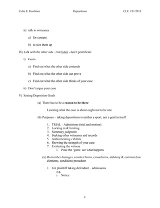 Colin E. Kaufman Depositions CLE 1/31/2013
4
ii) talk to witnesses
a) for content
b) to size them up
IV)Talk with the other side – but listen - don’t pontificate
i) Goals
a) Find out what the other side contends
b) Find out what the other side can prove
c) Find out what the other side thinks of your case
ii) Don’t argue your case
V) Setting Deposition Goals
(a) There has to be a reason to be there
Learning what the case is about ought not to be one
(b) Purposes – taking depositions is neither a sport, nor a goal in itself
1. TRIAL - Admissions (trial and motion)
2. Locking in & limiting
3. Summary judgment
4. Seeking other witnesses and records
5. Authenticating exhibits
6. Showing the strength of your case
7. Evaluating the witness
i. Poke the ‘gator, see what happens
(ii) Remember damages, counterclaims, crossclaims, statutory & common law
elements, conditions precedent
1. For plaintiff taking defendant – admissions
e.g.
i. Notice
 