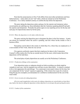 Colin E. Kaufman Depositions CLE 1/31/2013
40
Note that the actual practice in New York differs from most other jurisdictions and from
federal practice – notice dates are not “real” dates, which are instead set at the Preliminary
Conference. It is a fairly standard courtesy to confirm the day before the deposition.
The party taking the deposition orders and pays for the reporter and interpreter unless
several parties are splitting (e.g. three defendants take the Cantonese-speaking plaintiff and split
the reporter and interpreter). Normally the parties agree on one reporting service for the day and
each pays for deposition(s) taken by his/her party.
R 3110. Where the deposition is to be taken within the state
The party noticing the deposition gets to designate the place in the first instance. A party
can always be examined where the action is pending, and also where he/she resides or has a
business office.
Non-parties can be taken in the county in which they live, where they are employed or, if
a non-resident of New York, where he was served.
City agencies uniformly require that their employees be taken in the Corporation
Counsel’s office (unless the City has an outside lawyer for the case), which means that all the
depositions will be held there.
The actual place of party depositions are usually set at the Preliminary Conference.
R 3111. Production of things at the examination
Your deposition notice or subpoena should set forth everything you think might be
valuable to your case. Ask for originals (you will have to give them back). A witness is entitled
to his or her appearance fee and mileage. You cannot pay a non-expert witness for his time, but
can compensate for her “actual” expense in appearing. If the witness has to pay for a truck to
bring the pig iron exemplars you demanded, he is entitled to reimbursement for the cost of the
truck rental.
R 3112. Errors in notice for taking depositions
All errors and irregularities in the notice for taking a deposition are waived unless at least three
days before the time for taking the deposition written objection is served upon the party giving the notice.
R 3113. Conduct of the examination
 