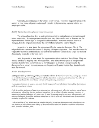 Colin E. Kaufman Depositions CLE 1/31/2013
42
Generally, incompetency of the witness is not waived. This most frequently arises with
respect to very young witnesses. A thorough voir dire before swearing a young witness is a
proper precaution.
R 3116. Signing deposition; physical preparation; copies
The witness has sixty days to review the transcript, to make changes or corrections and
return it executed. A transcript not returned within sixty days can be used as if sworn and the
deponent has no further right to changes his or her answers. Note that when an answer is
changed, both the original answer and the corrected answer can be read to the jury.
In practice, in New York, the reporter certifies the transcript, but never files it. The
original and two copies are forwarded to the party taking the deposition. That party forwards the
original for execution and return and one copy to the deponent’s counsel and keeps one himself.
Anyone else orders his or her own copy.
Also, in practice in New York, the reporter never takes control of the exhibits. They are
instead returned to the party who produced them. That party obviously has an obligation to
maintain them for trial and appeal and to provide copies to all other counsel (usually the
documents have already been exchanged, so the parties will accept just the face sheet of multi-
page documents).
R 3117. Use of depositions
(a) Impeachment of witnesses; parties; unavailable witness. At the trial or upon the hearing of a motion
or an interlocutory proceeding, any part or all of a deposition, so far as admissible under the rules of
evidence, may be used in accordance with any of the following provisions:
1. any deposition may be used by any party for the purpose of contradicting or impeaching the testimony
of the deponent as a witness;
2. the deposition testimony of a party or of any person who was a party when the testimony was given or
of any person who at the time the testimony was given was an officer, director, member, employee or
managing or authorized agent of a party, may be used for any purpose by any party who was adversely
interested when the deposition testimony was given or who is adversely interested when the deposition
testimony is offered in evidence;
3. the deposition of any person may be used by any party for any purpose against any other party who
was present or represented at the taking of the deposition or who had the notice required under these
rules, provided the court finds:
 